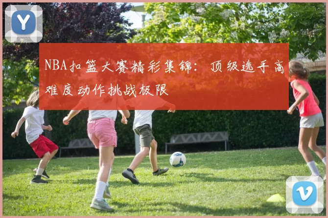 NBA扣篮大赛精彩集锦:顶级选手高难度动作挑战极限