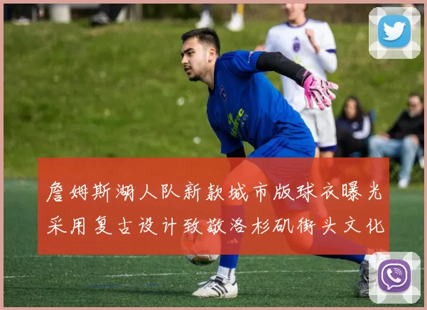 詹姆斯湖人队新款城市版球衣曝光采用复古设计致敬洛杉矶街头文化