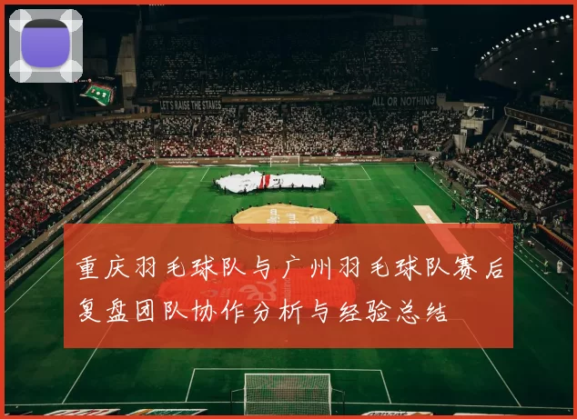 重庆羽毛球队与广州羽毛球队赛后复盘团队协作分析与经验总结