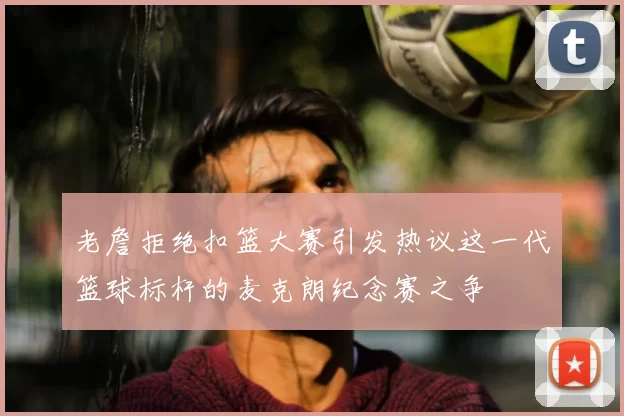 老詹拒绝扣篮大赛引发热议这一代篮球标杆的麦克朗纪念赛之争