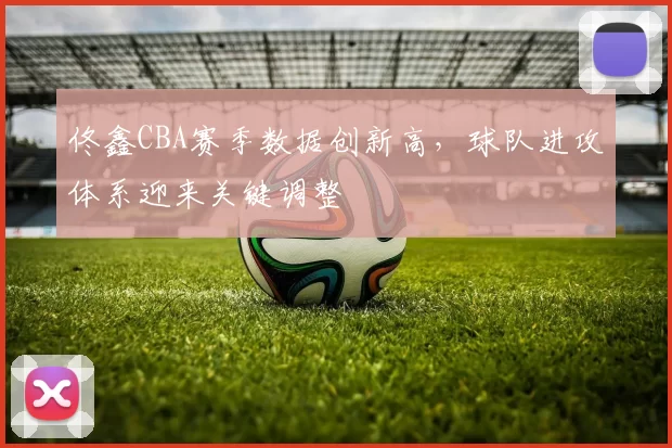 佟鑫CBA赛季数据创新高，球队进攻体系迎来关键调整