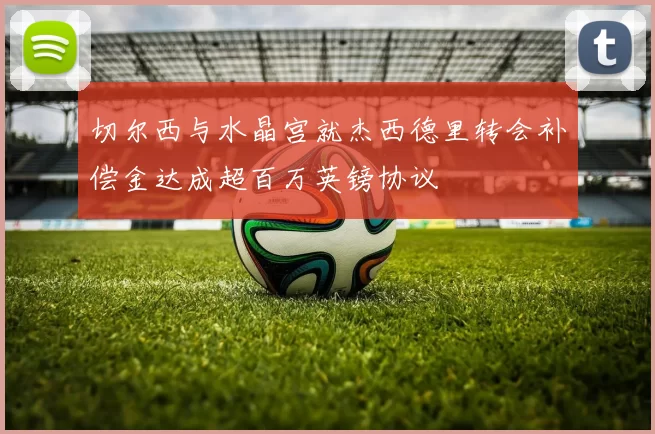 切尔西与水晶宫就杰西德里转会补偿金达成超百万英镑协议