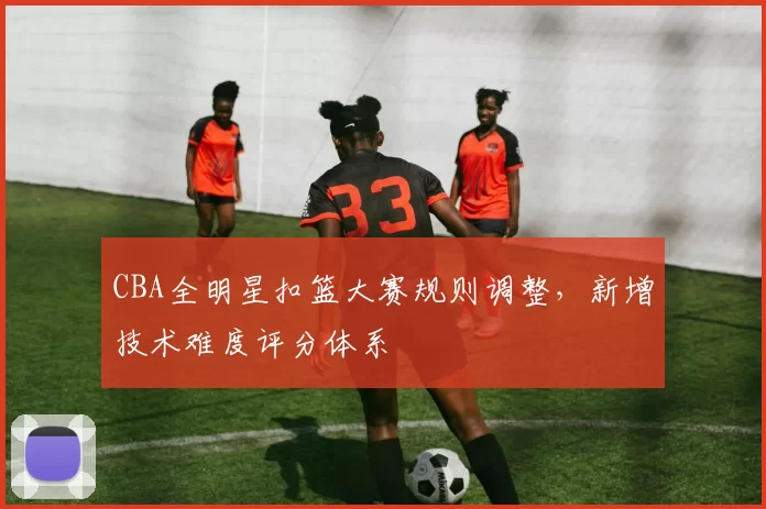 CBA全明星扣篮大赛规则调整,新增技术难度评分体系