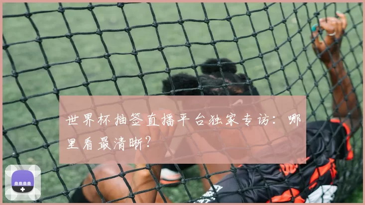 世界杯抽签直播平台独家专访:哪里看最清晰?