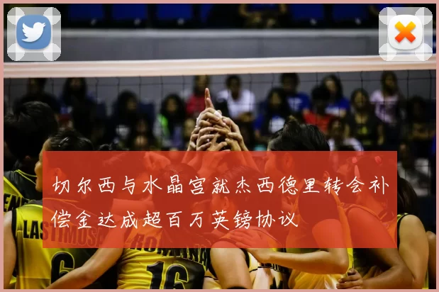 切尔西与水晶宫就杰西德里转会补偿金达成超百万英镑协议