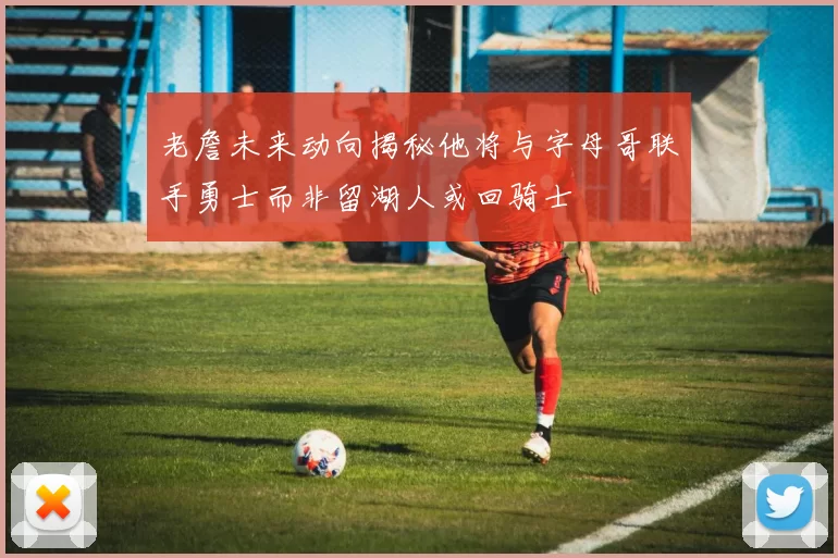 老詹未来动向揭秘他将与字母哥联手勇士而非留湖人或回骑士