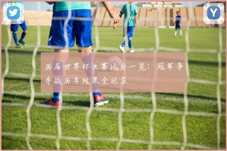 历届世界杯决赛比分一览：冠军争夺战历年结果全记录