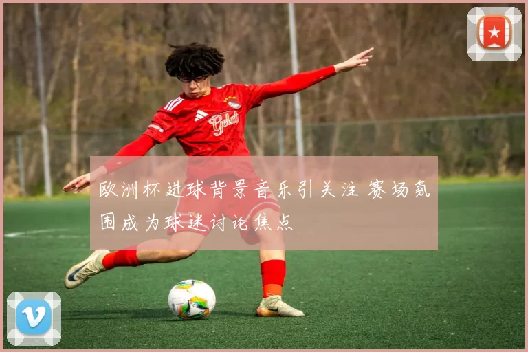 欧洲杯进球背景音乐引关注 赛场氛围成为球迷讨论焦点