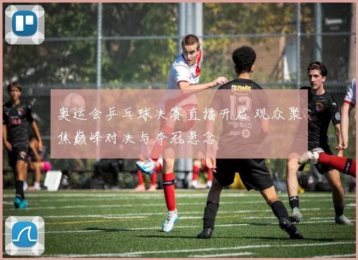 奥运会乒乓球决赛直播开启 观众聚焦巅峰对决与夺冠悬念