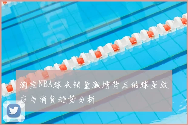淘宝NBA球衣销量激增背后的球星效应与消费趋势分析