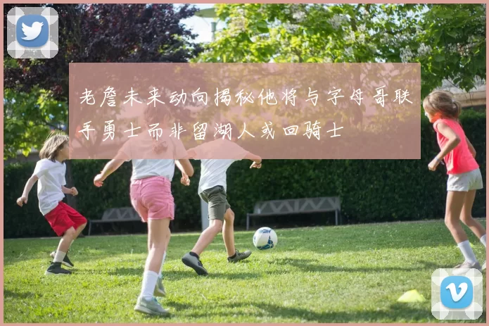 老詹未来动向揭秘他将与字母哥联手勇士而非留湖人或回骑士
