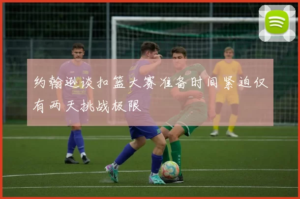 约翰逊谈扣篮大赛准备时间紧迫仅有两天挑战极限