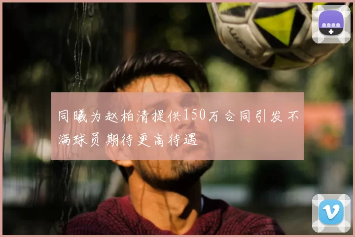 同曦为赵柏清提供150万合同引发不满球员期待更高待遇