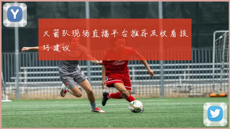 火箭队现场直播平台推荐及收看技巧建议