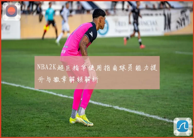 NBA2K超巨精华使用指南球员能力提升与徽章解锁解析