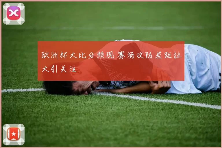 欧洲杯大比分频现 赛场攻防差距拉大引关注