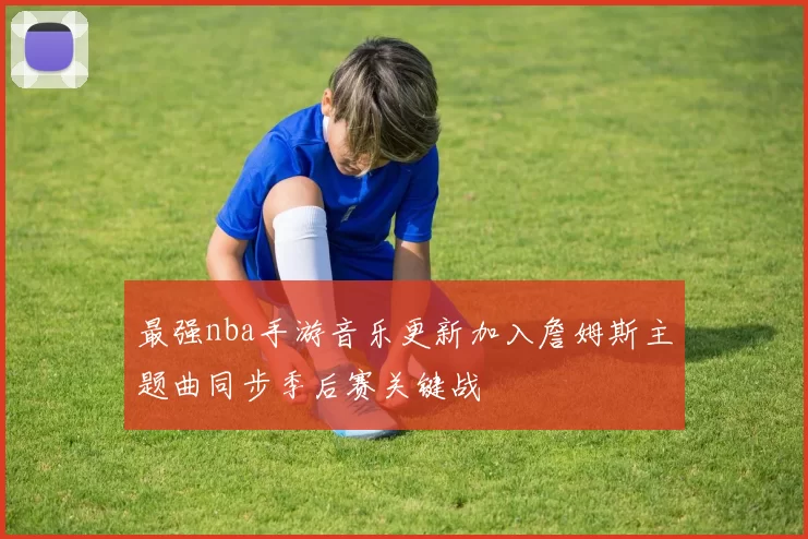最强nba手游音乐更新加入詹姆斯主题曲同步季后赛关键战