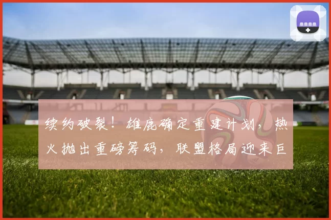 续约破裂！雄鹿确定重建计划，热火抛出重磅筹码，联盟格局迎来巨大变动_交易_1_CBA