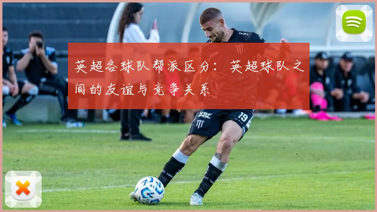 英超各球队帮派区分：英超球队之间的友谊与竞争关系