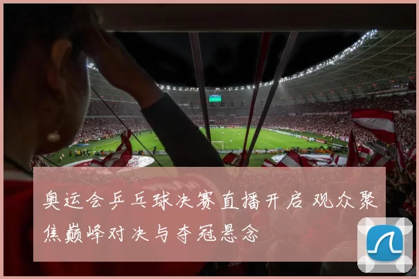 奥运会乒乓球决赛直播开启 观众聚焦巅峰对决与夺冠悬念