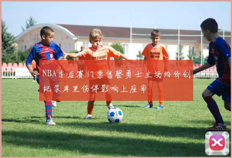 NBA季后赛门票售罄勇士主场均价创纪录库里伤停影响上座率