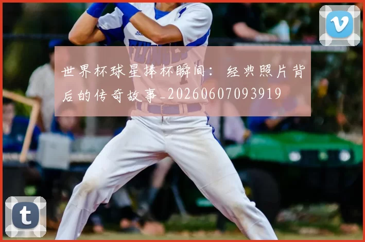 世界杯球星捧杯瞬间:经典照片背后的传奇故事_20260607093919