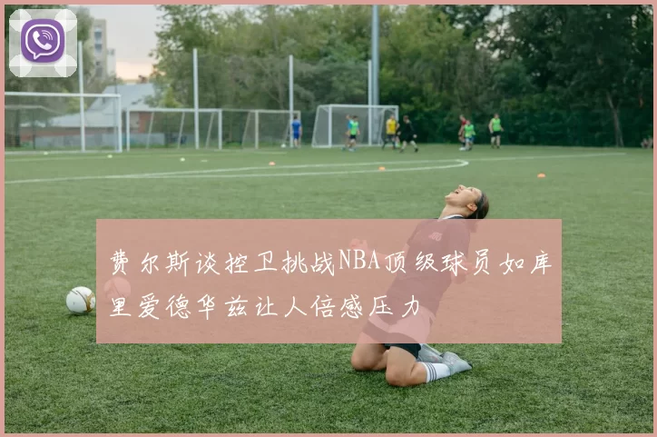 费尔斯谈控卫挑战NBA顶级球员如库里爱德华兹让人倍感压力