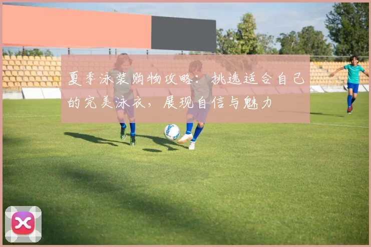 夏季泳装购物攻略：挑选适合自己的完美泳衣，展现自信与魅力