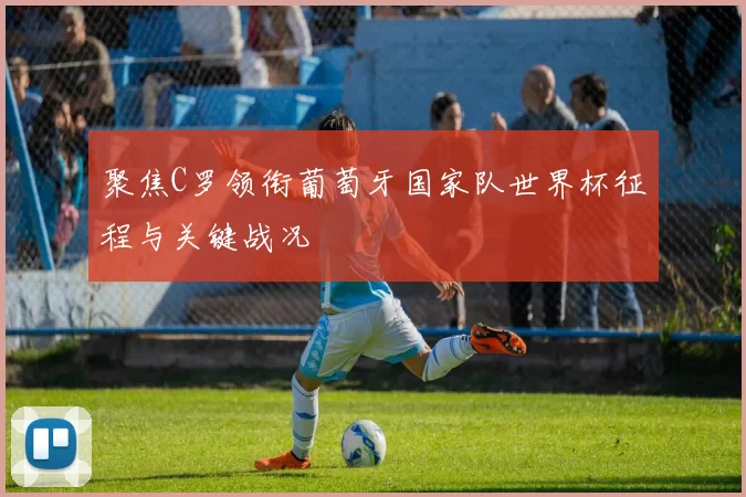 聚焦C罗领衔葡萄牙国家队世界杯征程与关键战况
