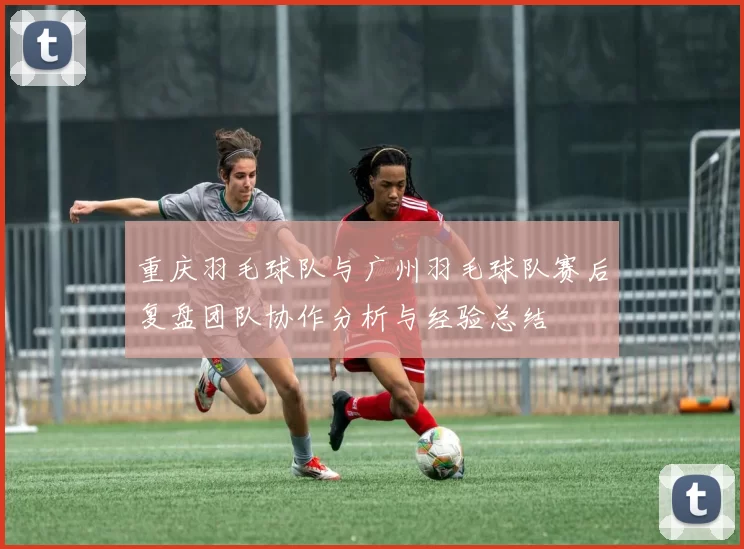 重庆羽毛球队与广州羽毛球队赛后复盘团队协作分析与经验总结