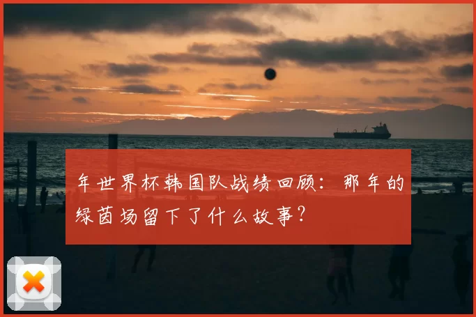 年世界杯韩国队战绩回顾：那年的绿茵场留下了什么故事？