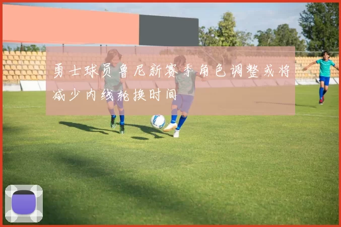 勇士球员鲁尼新赛季角色调整或将减少内线轮换时间