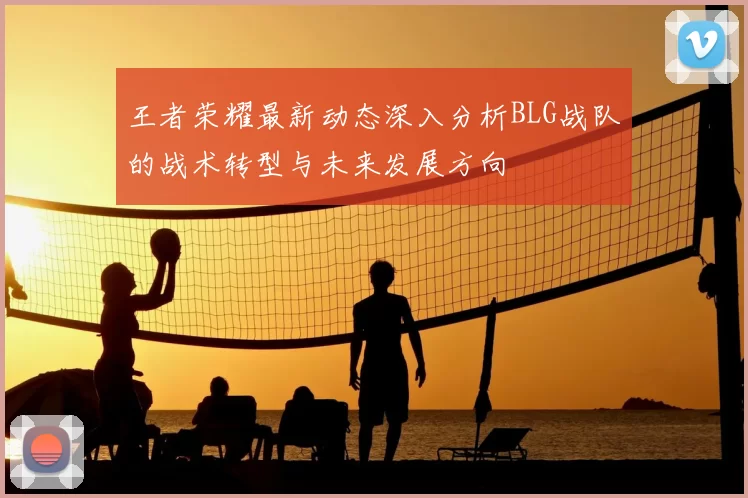 王者荣耀最新动态深入分析BLG战队的战术转型与未来发展方向