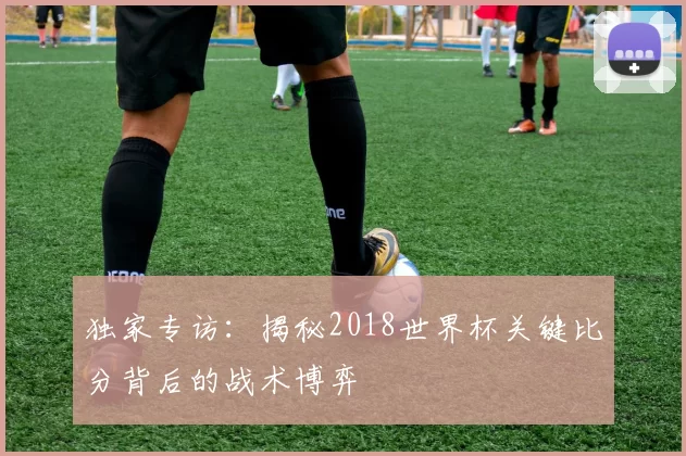 独家专访:揭秘2018世界杯关键比分背后的战术博弈