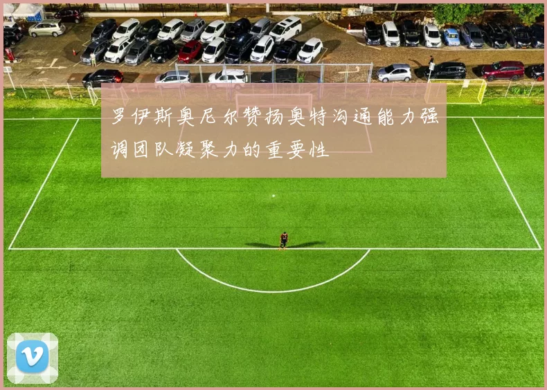 罗伊斯奥尼尔赞扬奥特沟通能力强调团队凝聚力的重要性
