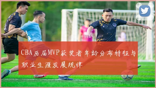 CBA历届MVP获奖者年龄分布特征与职业生涯发展规律