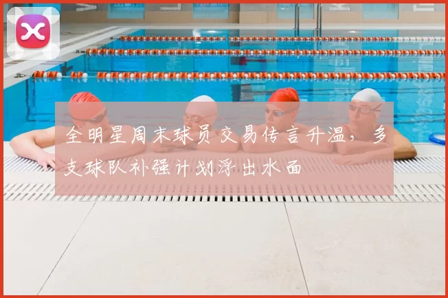 全明星周末球员交易传言升温,多支球队补强计划浮出水面