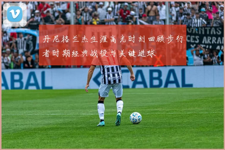 丹尼格兰杰生涯高光时刻回顾步行者时期经典战役与关键进球
