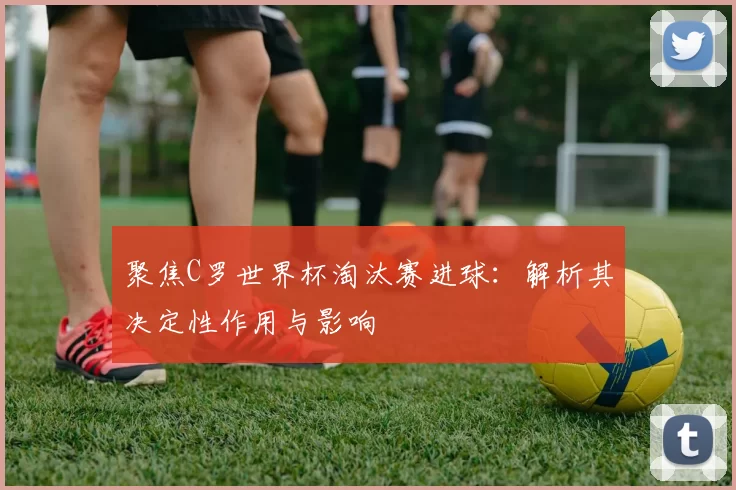 聚焦C罗世界杯淘汰赛进球:解析其决定性作用与影响