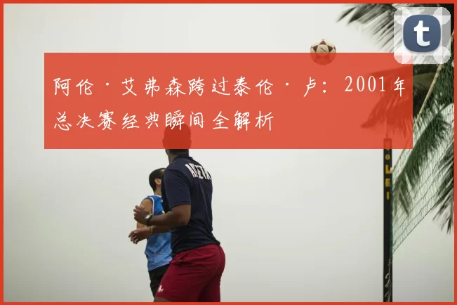 阿伦·艾弗森跨过泰伦·卢:2001年总决赛经典瞬间全解析