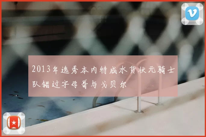 2013年选秀本内特成水货状元骑士队错过字母哥与戈贝尔