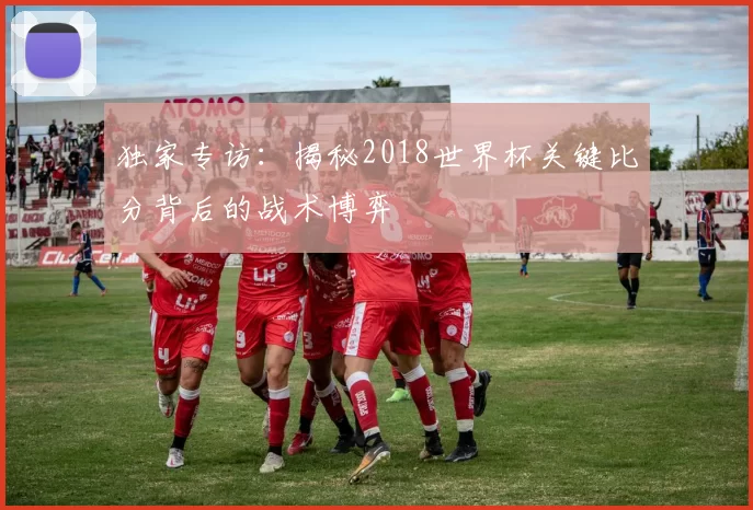 独家专访：揭秘2018世界杯关键比分背后的战术博弈