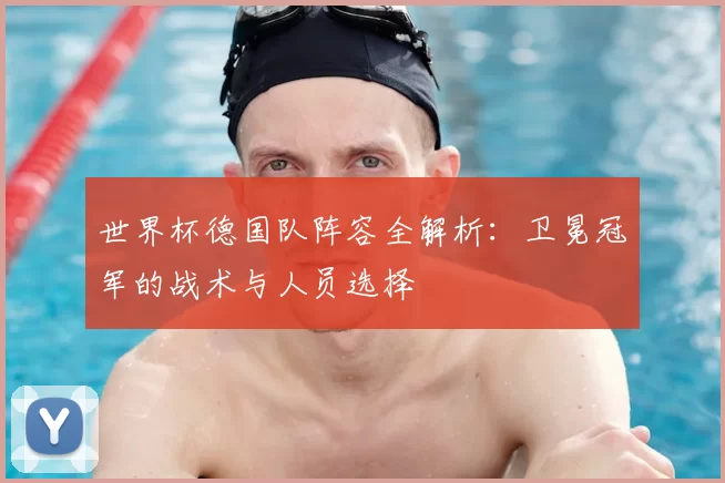 世界杯德国队阵容全解析:卫冕冠军的战术与人员选择