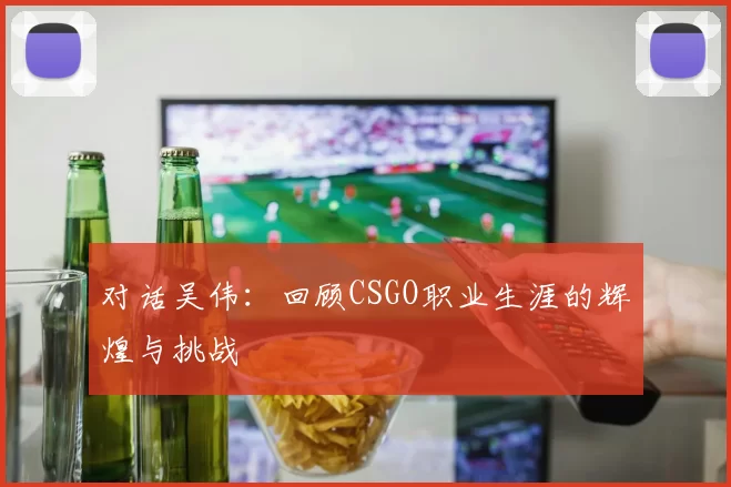 对话吴伟：回顾CSGO职业生涯的辉煌与挑战