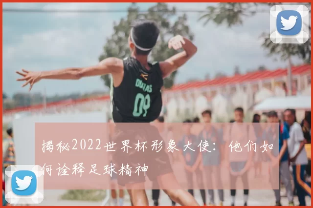 揭秘2022世界杯形象大使：他们如何诠释足球精神
