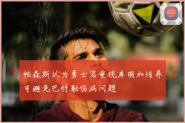 帕森斯认为勇士若重视库明加培养可避免巴特勒伤病问题