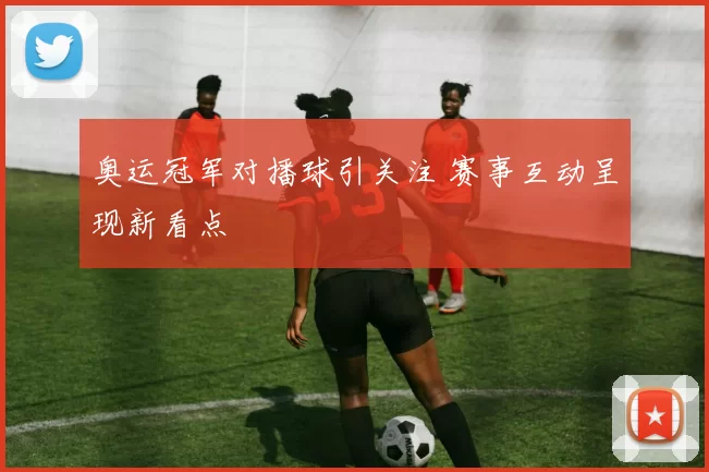 奥运冠军对播球引关注 赛事互动呈现新看点